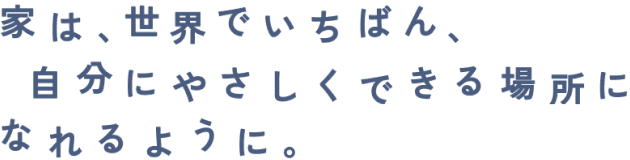 家は、世界でいちばん、自分にやさしくできる場所になれるように。